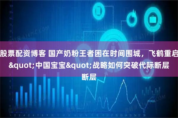 股票配资博客 国产奶粉王者困在时间围城，飞鹤重启"中国宝宝"战略如何突破代际断层