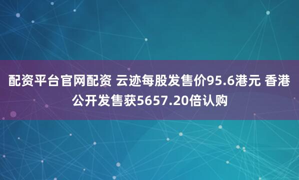 配资平台官网配资 云迹每股发售价95.6港元 香港公开发售获5657.20倍认购