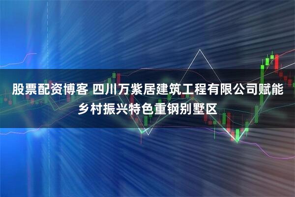 股票配资博客 四川万紫居建筑工程有限公司赋能乡村振兴特色重钢别墅区