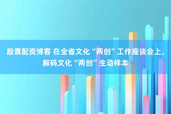 股票配资博客 在全省文化“两创”工作座谈会上，解码文化“两创”生动样本
