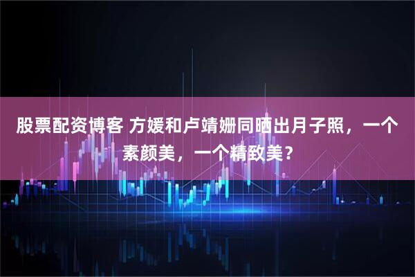 股票配资博客 方媛和卢靖姗同晒出月子照，一个素颜美，一个精致美？