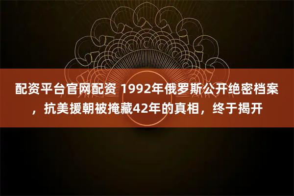 配资平台官网配资 1992年俄罗斯公开绝密档案，抗美援朝被掩藏42年的真相，终于揭开