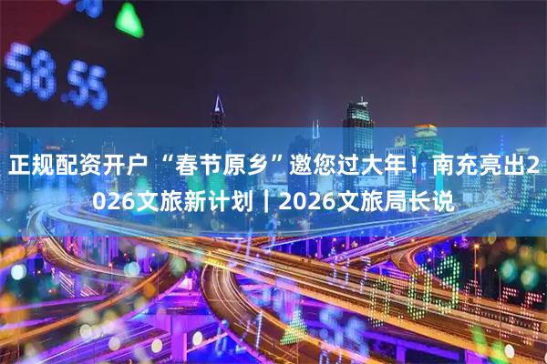 正规配资开户 “春节原乡”邀您过大年！南充亮出2026文旅新计划｜2026文旅局长说
