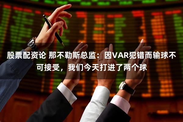 股票配资论 那不勒斯总监：因VAR犯错而输球不可接受，我们今天打进了两个球