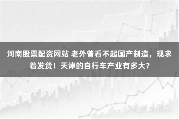 河南股票配资网站 老外曾看不起国产制造,现求着发货!天津的自行车产业有多大?