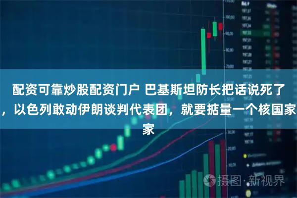 配资可靠炒股配资门户 巴基斯坦防长把话说死了，以色列敢动伊朗谈判代表团，就要掂量一个核国家