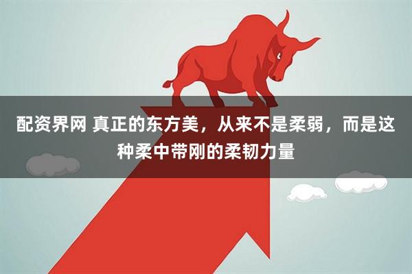 配资界网 真正的东方美，从来不是柔弱，而是这种柔中带刚的柔韧力量