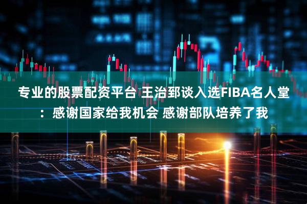 专业的股票配资平台 王治郅谈入选FIBA名人堂：感谢国家给我机会 感谢部队培养了我