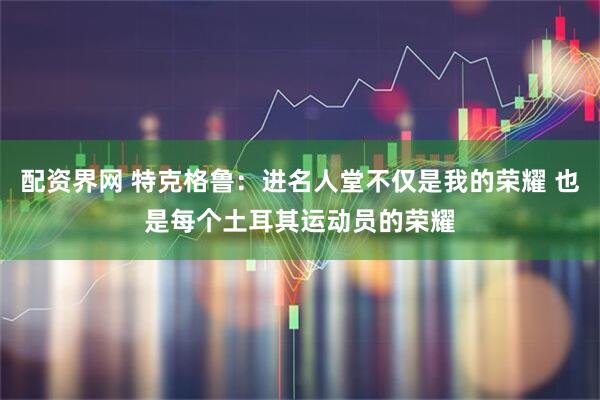 配资界网 特克格鲁：进名人堂不仅是我的荣耀 也是每个土耳其运动员的荣耀