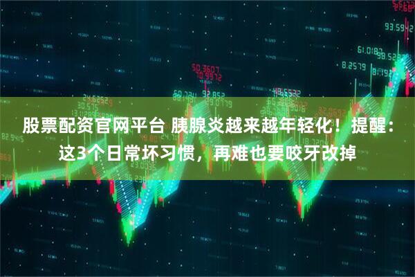 股票配资官网平台 胰腺炎越来越年轻化！提醒：这3个日常坏习惯，再难也要咬牙改掉